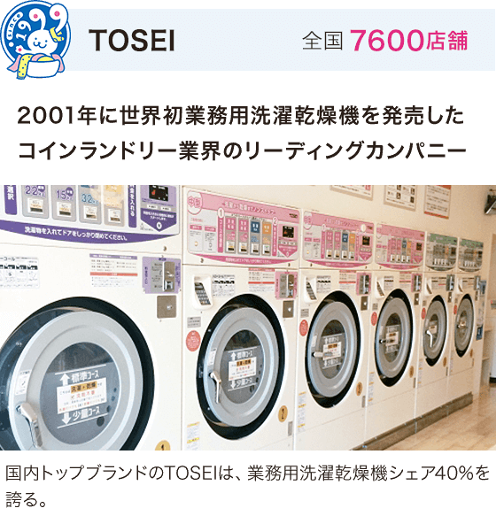 TOSEI 全国7600店舗 2001年に世界初業務用洗濯乾燥機を発売したコインランドリー業界のリーディングカンパニー 国内トップブランドのTOSEIは、業務用洗濯乾燥機シェア40%を誇る。